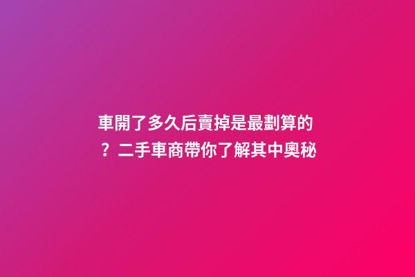 車開了多久后賣掉是最劃算的？二手車商帶你了解其中奧秘